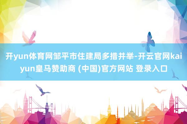 开yun体育网邹平市住建局多措并举-开云官网kaiyun皇马赞助商 (中国)官方网站 登录入口