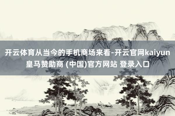 开云体育从当今的手机商场来看-开云官网kaiyun皇马赞助商 (中国)官方网站 登录入口