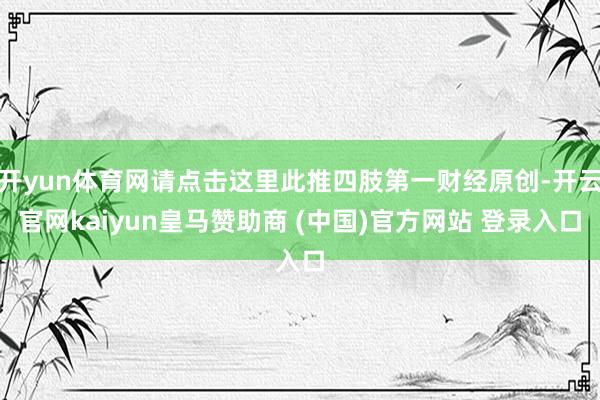 开yun体育网请点击这里此推四肢第一财经原创-开云官网kaiyun皇马赞助商 (中国)官方网站 登录入口