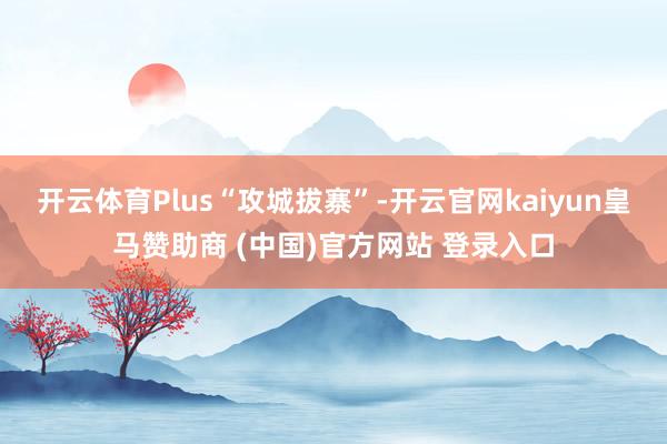 开云体育Plus“攻城拔寨”-开云官网kaiyun皇马赞助商 (中国)官方网站 登录入口