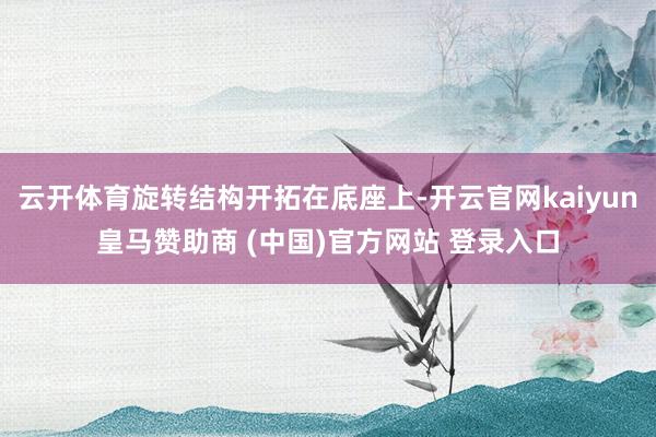 云开体育旋转结构开拓在底座上-开云官网kaiyun皇马赞助商 (中国)官方网站 登录入口