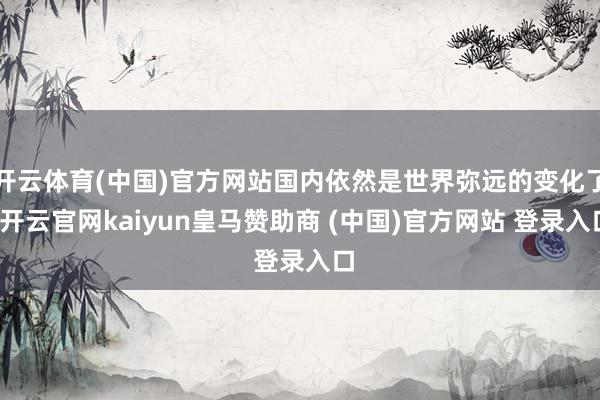 开云体育(中国)官方网站国内依然是世界弥远的变化了-开云官网kaiyun皇马赞助商 (中国)官方网站 登录入口