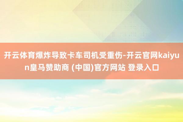 开云体育爆炸导致卡车司机受重伤-开云官网kaiyun皇马赞助商 (中国)官方网站 登录入口