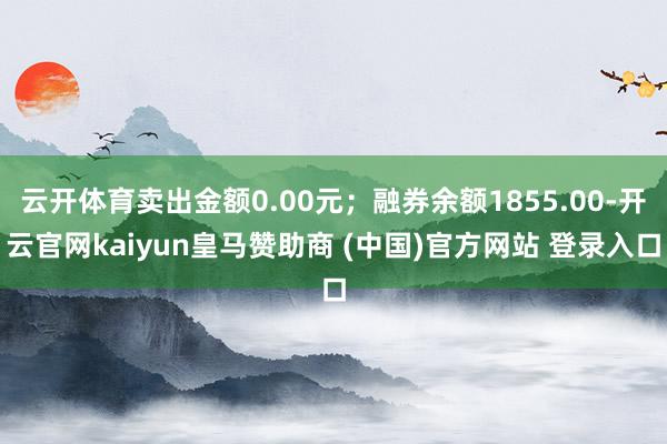 云开体育卖出金额0.00元；融券余额1855.00-开云官网kaiyun皇马赞助商 (中国)官方网站 登录入口