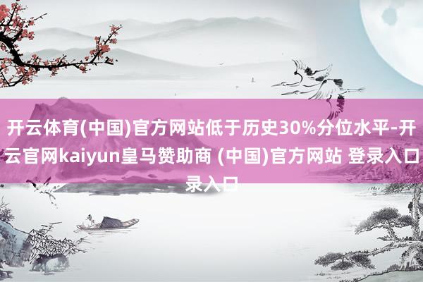 开云体育(中国)官方网站低于历史30%分位水平-开云官网kaiyun皇马赞助商 (中国)官方网站 登录入口