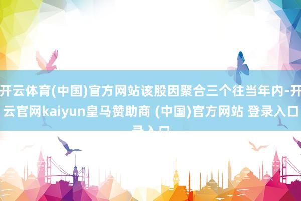 开云体育(中国)官方网站该股因聚合三个往当年内-开云官网kaiyun皇马赞助商 (中国)官方网站 登录入口