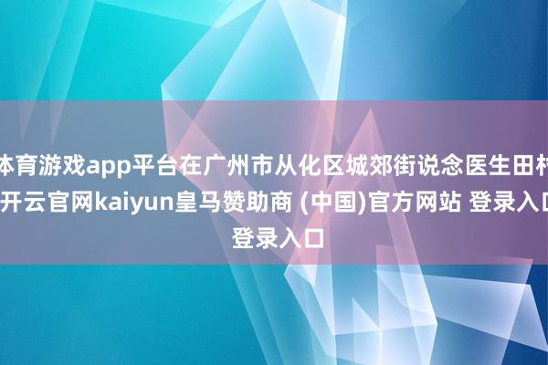体育游戏app平台在广州市从化区城郊街说念医生田村-开云官网kaiyun皇马赞助商 (中国)官方网站 登录入口