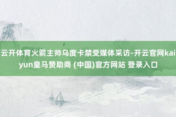 云开体育火箭主帅乌度卡禁受媒体采访-开云官网kaiyun皇马赞助商 (中国)官方网站 登录入口