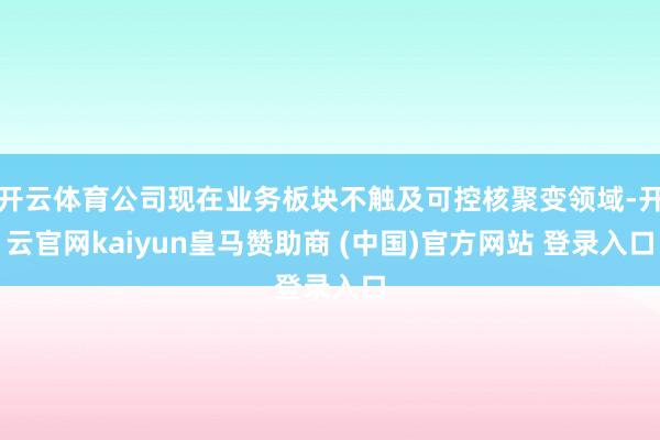开云体育公司现在业务板块不触及可控核聚变领域-开云官网kaiyun皇马赞助商 (中国)官方网站 登录入口