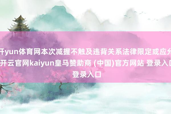 开yun体育网本次减握不触及违背关系法律限定或应允-开云官网kaiyun皇马赞助商 (中国)官方网站 登录入口