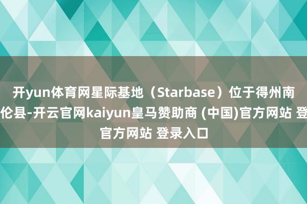 开yun体育网星际基地（Starbase）位于得州南部卡梅伦县-开云官网kaiyun皇马赞助商 (中国)官方网站 登录入口