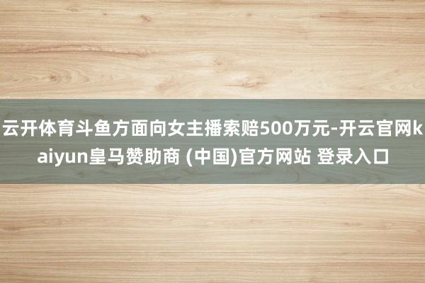 云开体育斗鱼方面向女主播索赔500万元-开云官网kaiyun皇马赞助商 (中国)官方网站 登录入口
