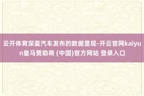云开体育深蓝汽车发布的数据显现-开云官网kaiyun皇马赞助商 (中国)官方网站 登录入口