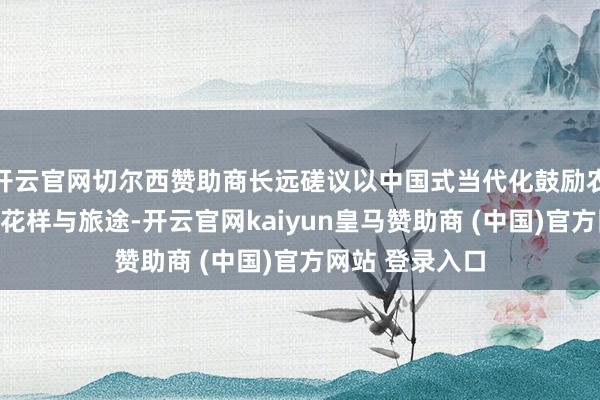 开云官网切尔西赞助商长远磋议以中国式当代化鼓励农业强国斥地的花样与旅途-开云官网kaiyun皇马赞助商 (中国)官方网站 登录入口