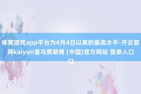 体育游戏app平台为4月4日以来的最高水平-开云官网kaiyun皇马赞助商 (中国)官方网站 登录入口
