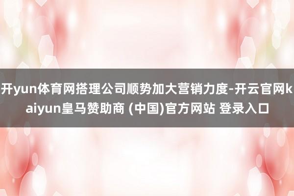 开yun体育网搭理公司顺势加大营销力度-开云官网kaiyun皇马赞助商 (中国)官方网站 登录入口