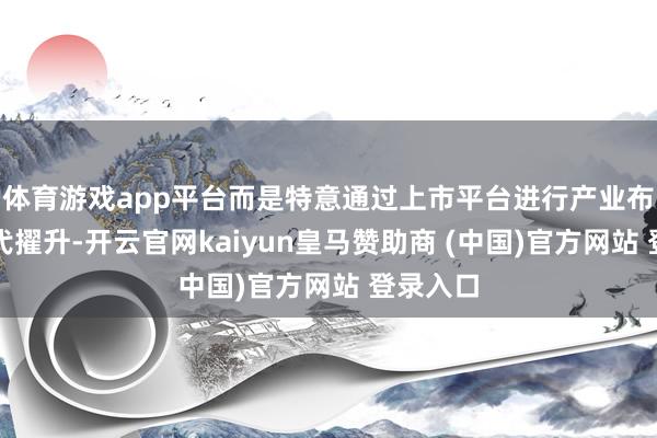 体育游戏app平台而是特意通过上市平台进行产业布局、时代擢升-开云官网kaiyun皇马赞助商 (中国)官方网站 登录入口