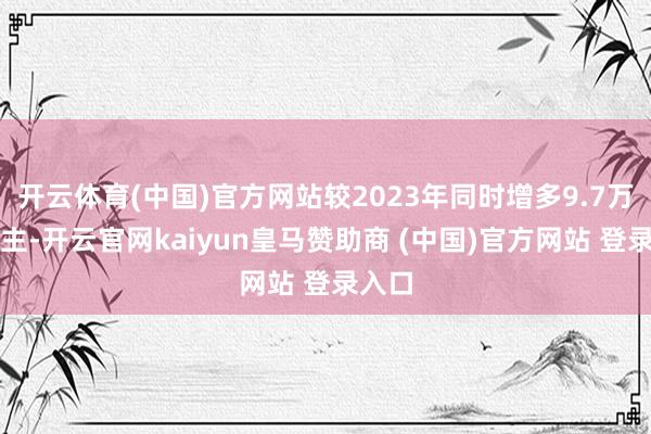 开云体育(中国)官方网站较2023年同时增多9.7万东谈主-开云官网kaiyun皇马赞助商 (中国)官方网站 登录入口