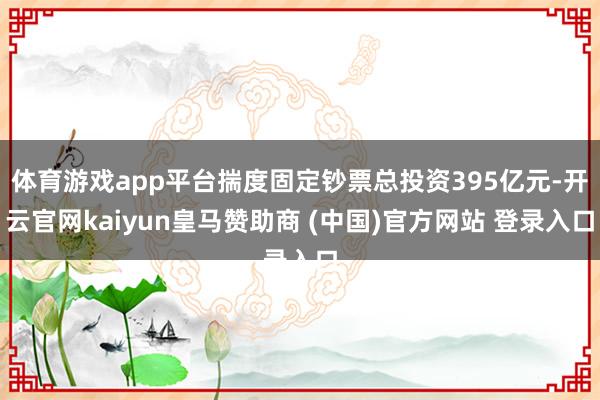 体育游戏app平台揣度固定钞票总投资395亿元-开云官网kaiyun皇马赞助商 (中国)官方网站 登录入口