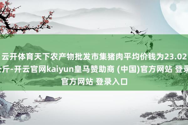 云开体育天下农产物批发市集猪肉平均价钱为23.02元/公斤-开云官网kaiyun皇马赞助商 (中国)官方网站 登录入口