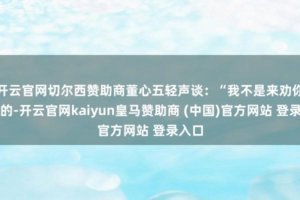 开云官网切尔西赞助商董心五轻声谈：“我不是来劝你启齿的-开云官网kaiyun皇马赞助商 (中国)官方网站 登录入口