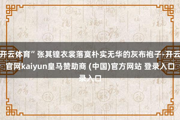 开云体育”张其锽衣裳落寞朴实无华的灰布袍子-开云官网kaiyun皇马赞助商 (中国)官方网站 登录入口