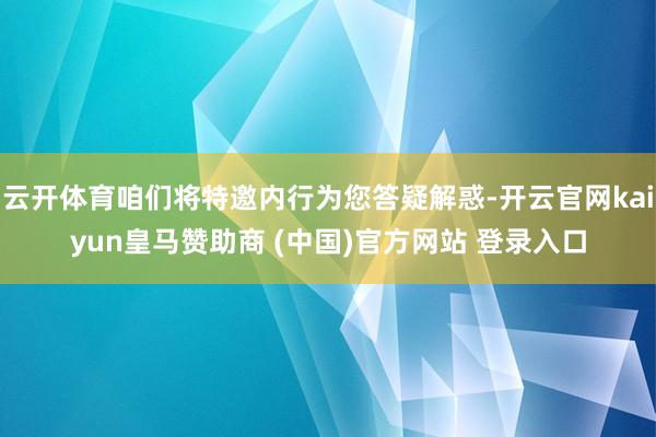 云开体育咱们将特邀内行为您答疑解惑-开云官网kaiyun皇马赞助商 (中国)官方网站 登录入口