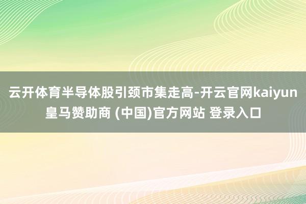 云开体育半导体股引颈市集走高-开云官网kaiyun皇马赞助商 (中国)官方网站 登录入口