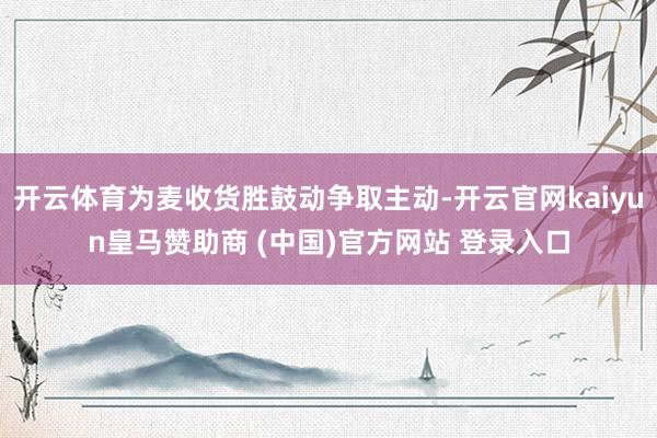 开云体育为麦收货胜鼓动争取主动-开云官网kaiyun皇马赞助商 (中国)官方网站 登录入口