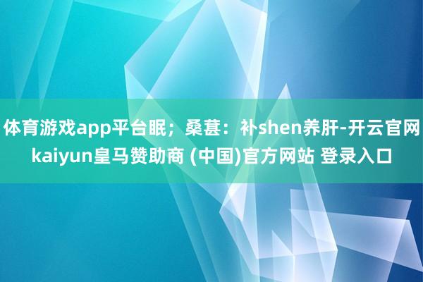体育游戏app平台眠；桑葚：补shen养肝-开云官网kaiyun皇马赞助商 (中国)官方网站 登录入口