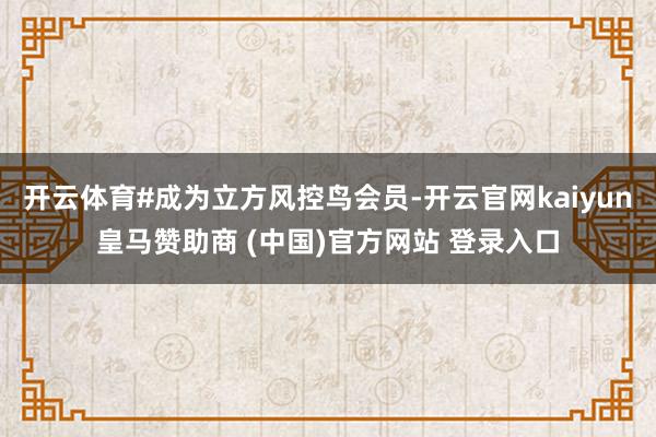 开云体育#成为立方风控鸟会员-开云官网kaiyun皇马赞助商 (中国)官方网站 登录入口