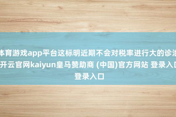 体育游戏app平台这标明近期不会对税率进行大的诊治-开云官网kaiyun皇马赞助商 (中国)官方网站 登录入口