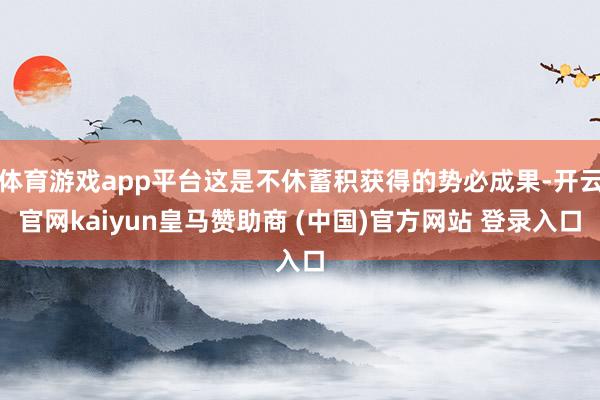体育游戏app平台这是不休蓄积获得的势必成果-开云官网kaiyun皇马赞助商 (中国)官方网站 登录入口