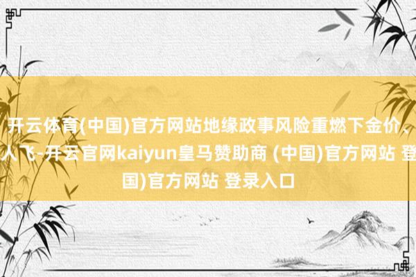 开云体育(中国)官方网站地缘政事风险重燃下金价、油价王人飞-开云官网kaiyun皇马赞助商 (中国)官方网站 登录入口
