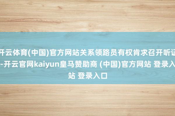 开云体育(中国)官方网站关系领路员有权肯求召开听证会-开云官网kaiyun皇马赞助商 (中国)官方网站 登录入口
