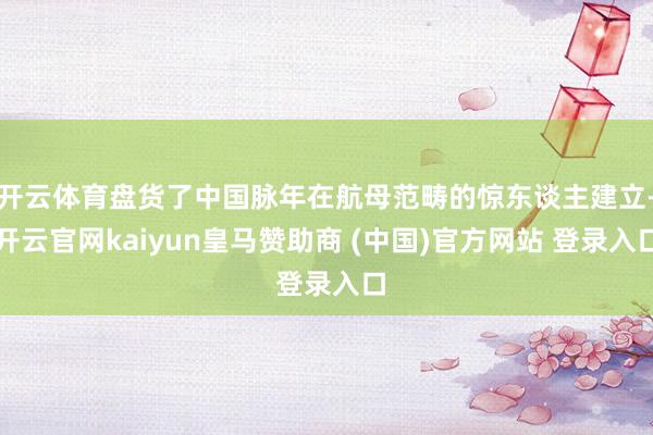 开云体育盘货了中国脉年在航母范畴的惊东谈主建立-开云官网kaiyun皇马赞助商 (中国)官方网站 登录入口