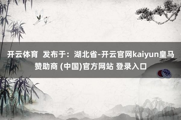开云体育  发布于：湖北省-开云官网kaiyun皇马赞助商 (中国)官方网站 登录入口