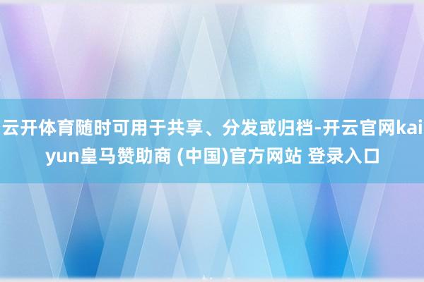 云开体育随时可用于共享、分发或归档-开云官网kaiyun皇马赞助商 (中国)官方网站 登录入口