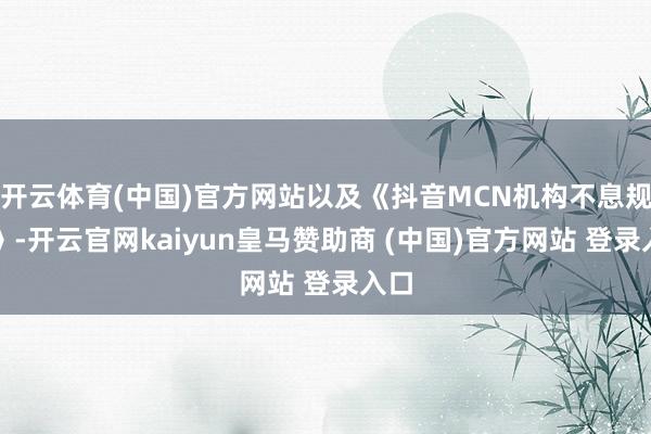 开云体育(中国)官方网站以及《抖音MCN机构不息规范》-开云官网kaiyun皇马赞助商 (中国)官方网站 登录入口