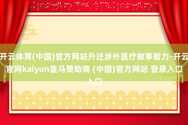 开云体育(中国)官方网站升迁涉外医疗做事智力-开云官网kaiyun皇马赞助商 (中国)官方网站 登录入口