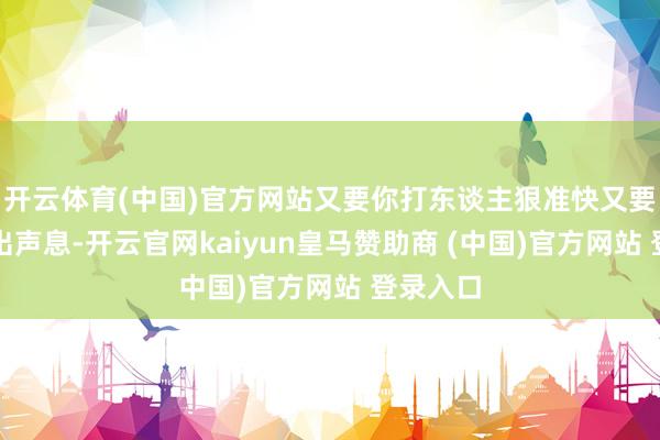 开云体育(中国)官方网站又要你打东谈主狠准快又要你不发出声息-开云官网kaiyun皇马赞助商 (中国)官方网站 登录入口