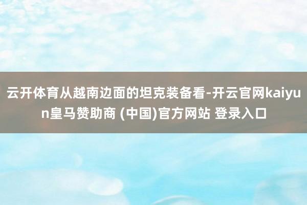 云开体育从越南边面的坦克装备看-开云官网kaiyun皇马赞助商 (中国)官方网站 登录入口