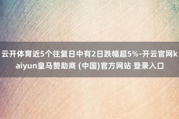 云开体育近5个往复日中有2日跌幅超5%-开云官网kaiyun皇马赞助商 (中国)官方网站 登录入口