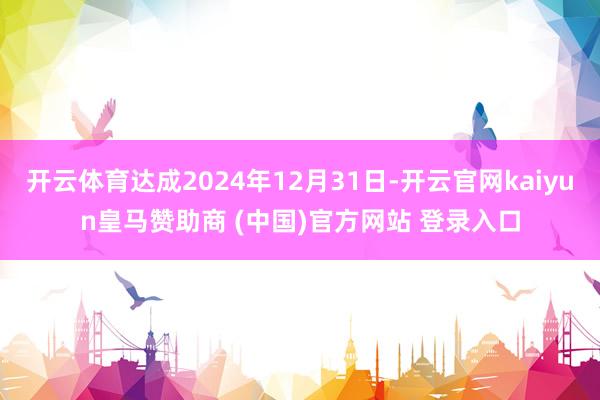 开云体育达成2024年12月31日-开云官网kaiyun皇马赞助商 (中国)官方网站 登录入口