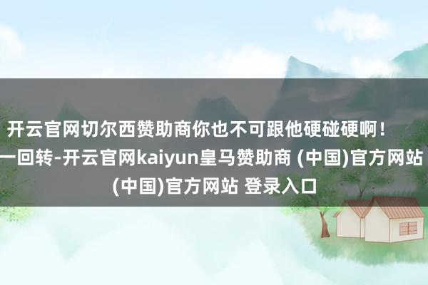 开云官网切尔西赞助商你也不可跟他硬碰硬啊！        这事儿一回转-开云官网kaiyun皇马赞助商 (中国)官方网站 登录入口