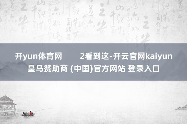 开yun体育网        2看到这-开云官网kaiyun皇马赞助商 (中国)官方网站 登录入口