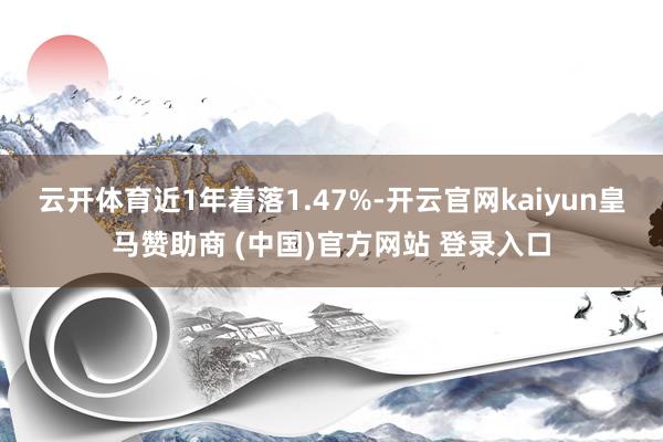 云开体育近1年着落1.47%-开云官网kaiyun皇马赞助商 (中国)官方网站 登录入口