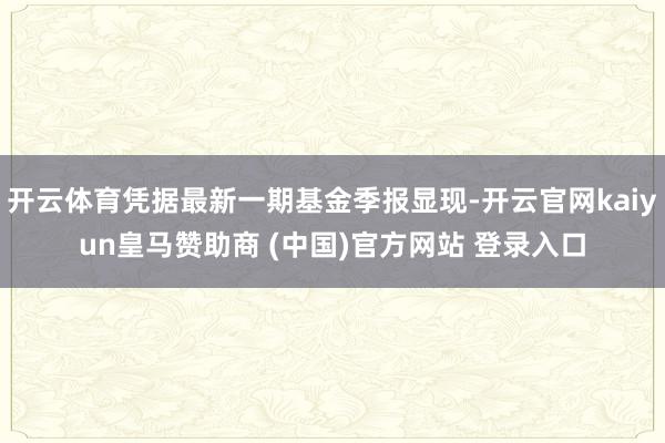 开云体育凭据最新一期基金季报显现-开云官网kaiyun皇马赞助商 (中国)官方网站 登录入口