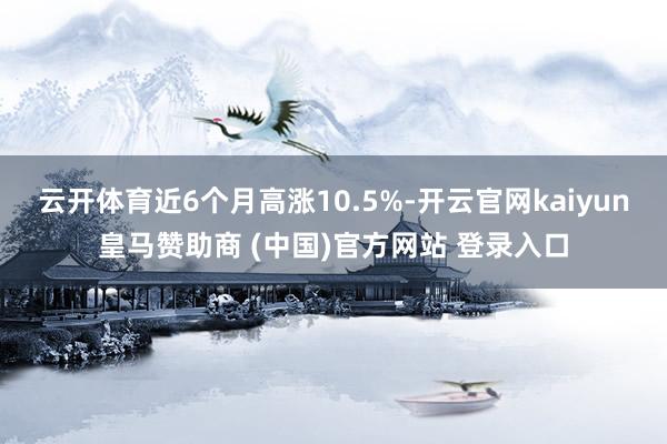 云开体育近6个月高涨10.5%-开云官网kaiyun皇马赞助商 (中国)官方网站 登录入口