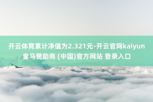 开云体育累计净值为2.321元-开云官网kaiyun皇马赞助商 (中国)官方网站 登录入口